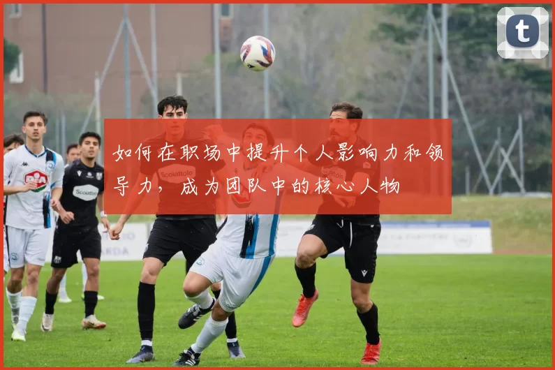 如何在职场中提升个人影响力和领导力，成为团队中的核心人物